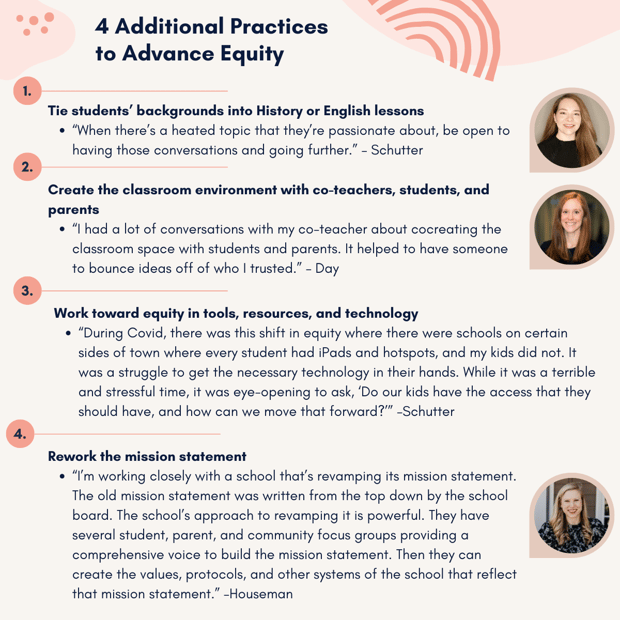 Our experts offered four other best practices for advancing equity:  1.	Tie students’ backgrounds into History or English lessons  a.	“When there’s a heated topic that they’re passionate about, be open to having those conversations and going further.” – Schutter  2.	Create the classroom environment with co-teachers, students, and parents  a.	“I had a lot of conversations with my co-teacher about cocreating the classroom space with students and parents. It helped to have someone to bounce ideas off of who I trusted.” – Day  3.	Work toward equity in tools, resources, and technology  a.	 “During Covid, there was this shift in equity where there were schools on certain sides of town where every student had iPads and hotspots, and my kids did not. It was a struggle to get the necessary technology in their hands. While it was a terrible and stressful time, it was eye-opening to ask, ‘Do our kids have the access that they should have, and how can we move that forward?’” –Schutter  4.	Rework the mission statement  a.	“I’m working closely with a school that’s revamping its mission statement. The old mission statement was written from the top down by the school board. The school’s approach to revamping it is powerful. They have several student, parent, and community focus groups providing a comprehensive voice to build the mission statement. Then they can create the values, protocols, and other systems of the school that reflect that mission statement.” –Houseman