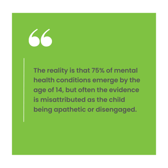 The reality is that 75% of mental health conditions emerge by the age of 14, but often the evidence is misattributed as the child being apathetic or disengaged. (2)